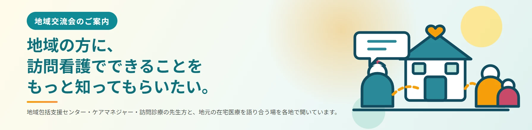 地域交流会のご案内。地域の方に、訪問看護でできることをもっと知ってもらいたい。地域包括支援センター・ケアマネジャー・訪問診療の先生方と、地元の在宅医療を語り合う場を各地で開いています。