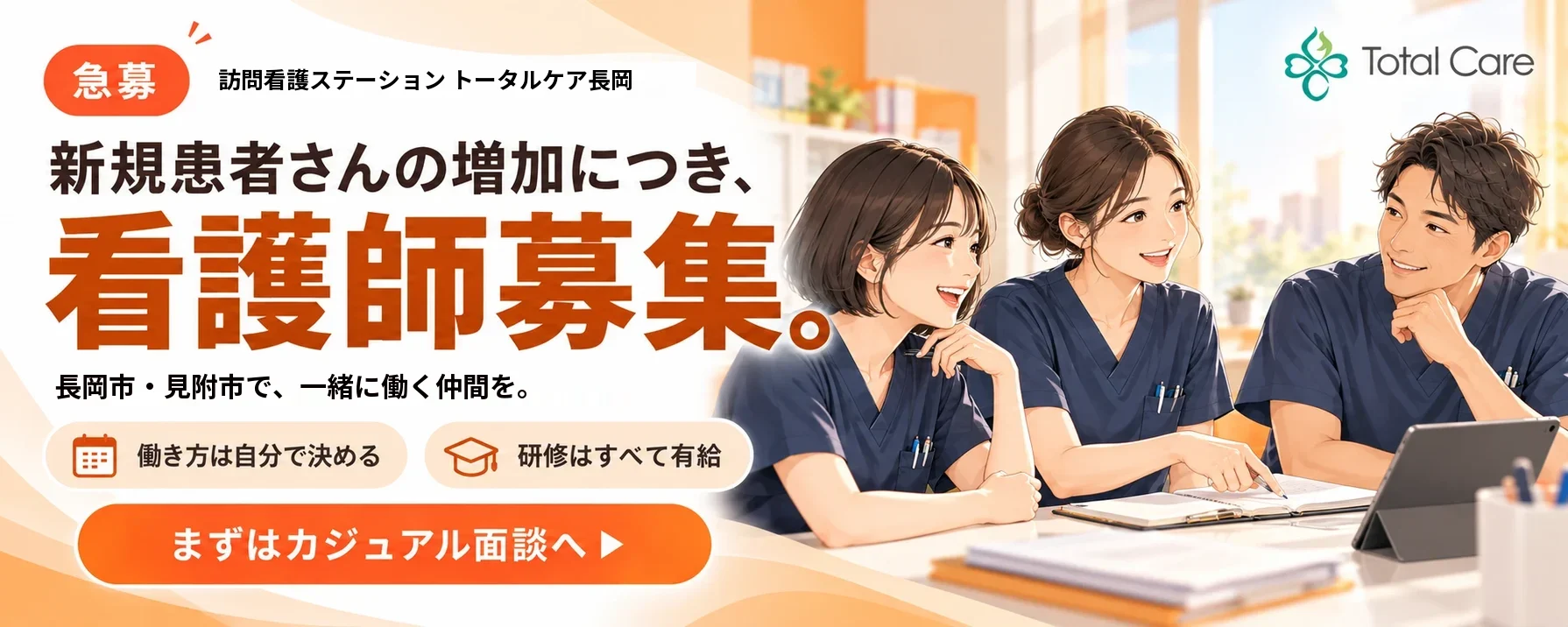 急募。訪問看護ステーション トータルケア長岡。新規患者さんの増加につき、看護師募集。長岡市・見附市で、一緒に働く仲間を。働き方は自分で決める。研修はすべて有給。まずはカジュアル面談へ